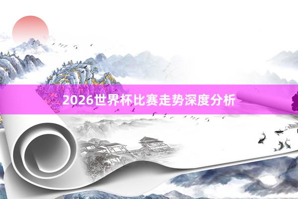 2026世界杯比赛走势深度分析