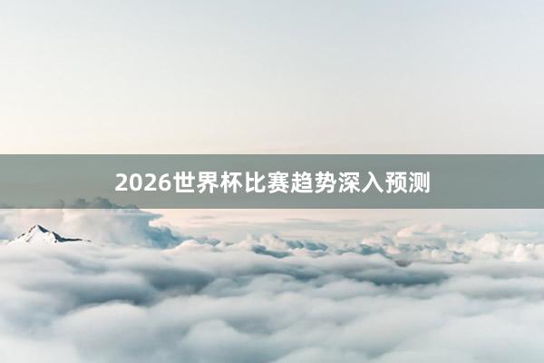 2026世界杯比赛趋势深入预测