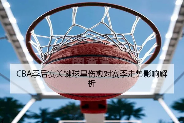 CBA季后赛关键球星伤愈对赛季走势影响解析